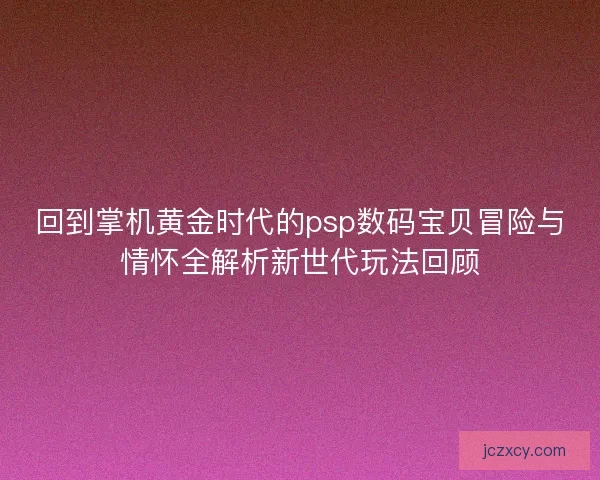 回到掌机黄金时代的psp数码宝贝冒险与情怀全解析新世代玩法回顾